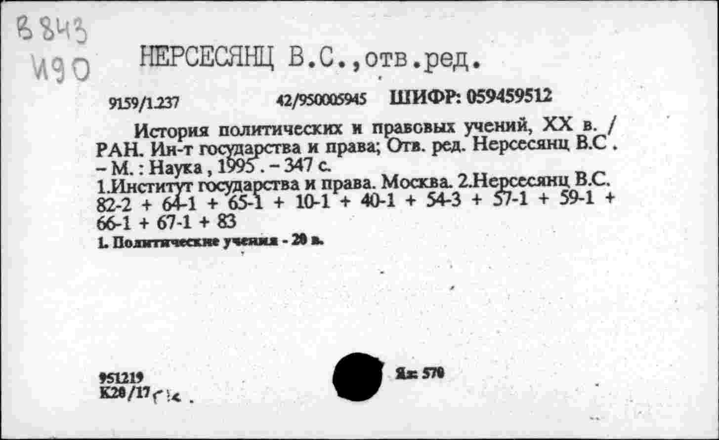 ﻿\дад НЕРСЕСЯНЦ В.С.,отв.ред.
9159/1237	42/950005945 ШИФР: 059459512
История политических и правовых учений, XX в. / РАН. Ин-т государства и права; Отв. ред. Нерсесянц В.С . - М.: Наука, 1995 . - 347 с.
1 Институт государства и права. Москва. 2.Нерсесянц В.С. 82-2 + 64-1 + 65-Г + 10-1 + 40-1 + 54-3 + 57-1 + 59-1 + 66-1 + 67-1 + 83
Ь Политические учении - X в.
♦5121»
К2в/1’Г'<